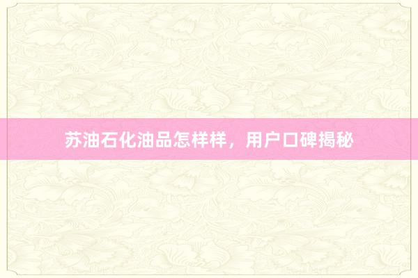 苏油石化油品怎样样，用户口碑揭秘